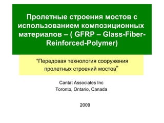 Пролетные строения мостов с
использованием композиционных
материалов – ( GFRP – Glass-Fiber-
Reinforced-Polymer)
2009
“Передовая технология сооружения
пролетных строений мостов”
Cantat Associates Inc
Toronto, Ontario, Canada
 