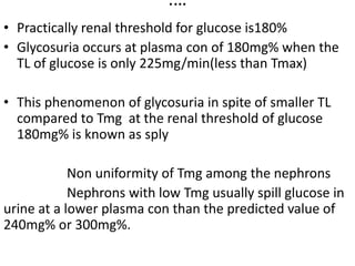 ….
• Practically renal threshold for glucose is180%
• Glycosuria occurs at plasma con of 180mg% when the
TL of glucose is only 225mg/min(less than Tmax)
• This phenomenon of glycosuria in spite of smaller TL
compared to Tmg at the renal threshold of glucose
180mg% is known as sply
Non uniformity of Tmg among the nephrons
Nephrons with low Tmg usually spill glucose in
urine at a lower plasma con than the predicted value of
240mg% or 300mg%.
 