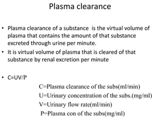 Plasma clearance
• Plasma clearance of a substance is the virtual volume of
plasma that contains the amount of that substance
excreted through urine per minute.
• It is virtual volume of plasma that is cleared of that
substance by renal excretion per minute
• C=UV/P
C=Plasma clearance of the subs(ml/min)
U=Urinary concentration of the subs.(mg/ml)
V=Urinary flow rate(ml/min)
P=Plasma con of the subs(mg/ml)
 