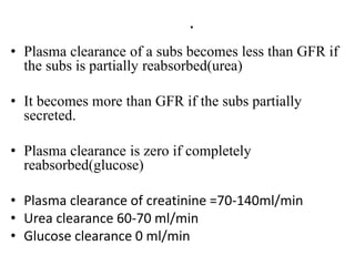 .
• Plasma clearance of a subs becomes less than GFR if
the subs is partially reabsorbed(urea)
• It becomes more than GFR if the subs partially
secreted.
• Plasma clearance is zero if completely
reabsorbed(glucose)
• Plasma clearance of creatinine =70-140ml/min
• Urea clearance 60-70 ml/min
• Glucose clearance 0 ml/min
 