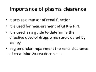Importance of plasma clearence
• It acts as a marker of renal function.
• It is used for measurement of GFR & RPF.
• It is used as a guide to determine the
effective dose of drugs which are cleared by
kidney
• In glomerular impairment the renal clearance
of creatinine &urea decreases.
 