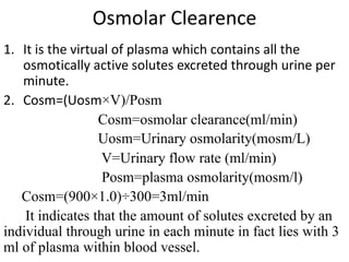 Osmolar Clearence
1. It is the virtual of plasma which contains all the
osmotically active solutes excreted through urine per
minute.
2. Cosm=(Uosm×V)/Posm
Cosm=osmolar clearance(ml/min)
Uosm=Urinary osmolarity(mosm/L)
V=Urinary flow rate (ml/min)
Posm=plasma osmolarity(mosm/l)
Cosm=(900×1.0)÷300=3ml/min
It indicates that the amount of solutes excreted by an
individual through urine in each minute in fact lies with 3
ml of plasma within blood vessel.
 