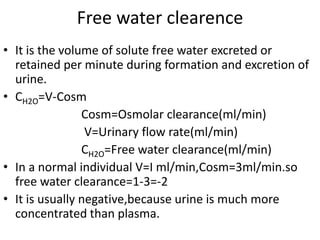 Free water clearence
• It is the volume of solute free water excreted or
retained per minute during formation and excretion of
urine.
• CH2O=V-Cosm
Cosm=Osmolar clearance(ml/min)
V=Urinary flow rate(ml/min)
CH2O=Free water clearance(ml/min)
• In a normal individual V=I ml/min,Cosm=3ml/min.so
free water clearance=1-3=-2
• It is usually negative,because urine is much more
concentrated than plasma.
 