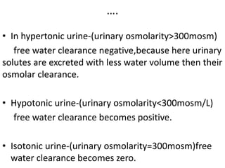 ….
• In hypertonic urine-(urinary osmolarity>300mosm)
free water clearance negative,because here urinary
solutes are excreted with less water volume then their
osmolar clearance.
• Hypotonic urine-(urinary osmolarity<300mosm/L)
free water clearance becomes positive.
• Isotonic urine-(urinary osmolarity=300mosm)free
water clearance becomes zero.
 
