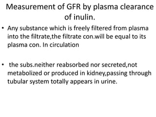 Measurement of GFR by plasma clearance
of inulin.
• Any substance which is freely filtered from plasma
into the filtrate,the filtrate con.will be equal to its
plasma con. In circulation
• the subs.neither reabsorbed nor secreted,not
metabolized or produced in kidney,passing through
tubular system totally appears in urine.
 