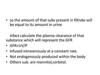 • so the amount of that subs present in filtrate will
be equal to its amount in urine.
infact calculate the plasma clearance of that
substance which will represent the GFR
• GFR=UV/P
• Infused intravenously at a constant rate.
• Not endogenously produced within the body
• Others sub. are mannitol,sorbitol.
 