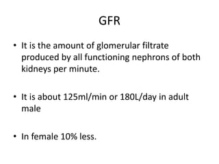 GFR
• It is the amount of glomerular filtrate
produced by all functioning nephrons of both
kidneys per minute.
• It is about 125ml/min or 180L/day in adult
male
• In female 10% less.
 