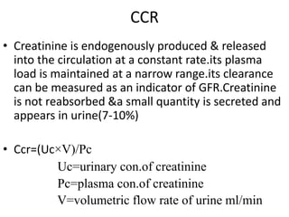 CCR
• Creatinine is endogenously produced & released
into the circulation at a constant rate.its plasma
load is maintained at a narrow range.its clearance
can be measured as an indicator of GFR.Creatinine
is not reabsorbed &a small quantity is secreted and
appears in urine(7-10%)
• Ccr=(Uc×V)/Pc
Uc=urinary con.of creatinine
Pc=plasma con.of creatinine
V=volumetric flow rate of urine ml/min
 