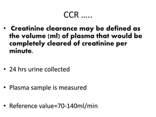 CCR …..
• Creatinine clearance may be defined as
the volume (ml) of plasma that would be
completely cleared of creatinine per
minute.
• 24 hrs urine collected
• Plasma sample is measured
• Reference value=70-140ml/min
 
