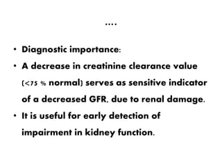 ….
• Diagnostic importance:
• A decrease in creatinine clearance value
(<75 % normal) serves as sensitive indicator
of a decreased GFR, due to renal damage.
• It is useful for early detection of
impairment in kidney function.
 