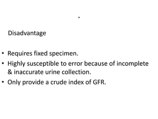 .
Disadvantage
• Requires fixed specimen.
• Highly susceptible to error because of incomplete
& inaccurate urine collection.
• Only provide a crude index of GFR.
 