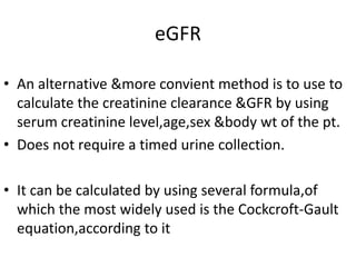 eGFR
• An alternative &more convient method is to use to
calculate the creatinine clearance &GFR by using
serum creatinine level,age,sex &body wt of the pt.
• Does not require a timed urine collection.
• It can be calculated by using several formula,of
which the most widely used is the Cockcroft-Gault
equation,according to it
 