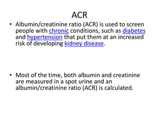 ACR
• Albumin/creatinine ratio (ACR) is used to screen
people with chronic conditions, such as diabetes
and hypertension that put them at an increased
risk of developing kidney disease.
• Most of the time, both albumin and creatinine
are measured in a spot urine and an
albumin/creatinine ratio (ACR) is calculated.
 