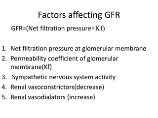 Factors affecting GFR
GFR=(Net filtration pressure×Kf)
1. Net filtration pressure at glomerular membrane
2. Permeability coefficient of glomerular
membrane(Kf)
3. Sympathetic nervous system activity
4. Renal vasoconstrictors(decrease)
5. Renal vasodialators (increase)
 