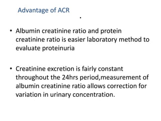.
Advantage of ACR
• Albumin creatinine ratio and protein
creatinine ratio is easier laboratory method to
evaluate proteinuria
• Creatinine excretion is fairly constant
throughout the 24hrs period,measurement of
albumin creatinine ratio allows correction for
variation in urinary concentration.
 