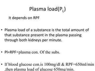 Plasma load(PL)
It depends on RPF
• Plasma load of a substance is the total amount of
that substance present in the plasma passing
through both kidneys per minute.
• Pl=RPF×plasma con. Of the subs.
• If blood glucose con.is 100mg/dl & RPF=650ml/min
,then plasma load of glucose 650mg/min.
 