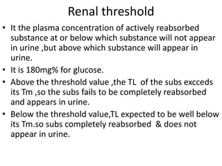Renal threshold
• It the plasma concentration of actively reabsorbed
substance at or below which substance will not appear
in urine ,but above which substance will appear in
urine.
• It is 180mg% for glucose.
• Above the threshold value ,the TL of the subs excceds
its Tm ,so the subs fails to be completely reabsorbed
and appears in urine.
• Below the threshold value,TL expected to be well below
its Tm.so subs completely reabsorbed & does not
appear in urine.
 