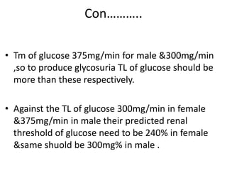 Con………..
• Tm of glucose 375mg/min for male &300mg/min
,so to produce glycosuria TL of glucose should be
more than these respectively.
• Against the TL of glucose 300mg/min in female
&375mg/min in male their predicted renal
threshold of glucose need to be 240% in female
&same shuold be 300mg% in male .
 