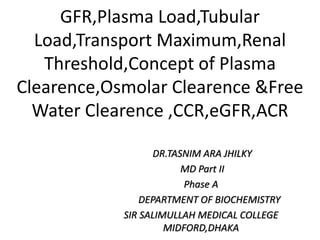 GFR,Plasma Load,Tubular
Load,Transport Maximum,Renal
Threshold,Concept of Plasma
Clearence,Osmolar Clearence &Free
Water Clearence ,CCR,eGFR,ACR
DR.TASNIM ARA JHILKY
MD Part II
Phase A
DEPARTMENT OF BIOCHEMISTRY
SIR SALIMULLAH MEDICAL COLLEGE
MIDFORD,DHAKA
 