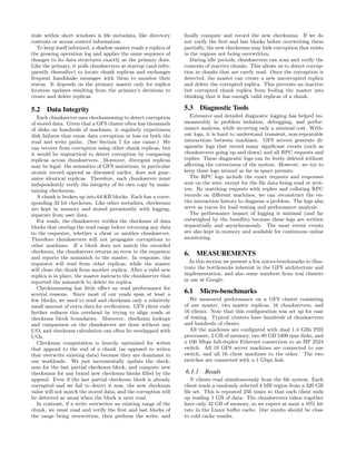 stale within short windows is ﬁle metadata, like directory       ﬁnally compute and record the new checksums. If we do
contents or access control information.                          not verify the ﬁrst and last blocks before overwriting them
   To keep itself informed, a shadow master reads a replica of   partially, the new checksums may hide corruption that exists
the growing operation log and applies the same sequence of       in the regions not being overwritten.
changes to its data structures exactly as the primary does.         During idle periods, chunkservers can scan and verify the
Like the primary, it polls chunkservers at startup (and infre-   contents of inactive chunks. This allows us to detect corrup-
quently thereafter) to locate chunk replicas and exchanges       tion in chunks that are rarely read. Once the corruption is
frequent handshake messages with them to monitor their           detected, the master can create a new uncorrupted replica
status. It depends on the primary master only for replica        and delete the corrupted replica. This prevents an inactive
location updates resulting from the primary’s decisions to       but corrupted chunk replica from fooling the master into
create and delete replicas.                                      thinking that it has enough valid replicas of a chunk.

5.2 Data Integrity                                               5.3 Diagnostic Tools
   Each chunkserver uses checksumming to detect corruption          Extensive and detailed diagnostic logging has helped im-
of stored data. Given that a GFS cluster often has thousands     measurably in problem isolation, debugging, and perfor-
of disks on hundreds of machines, it regularly experiences       mance analysis, while incurring only a minimal cost. With-
disk failures that cause data corruption or loss on both the     out logs, it is hard to understand transient, non-repeatable
read and write paths. (See Section 7 for one cause.) We          interactions between machines. GFS servers generate di-
can recover from corruption using other chunk replicas, but      agnostic logs that record many signiﬁcant events (such as
it would be impractical to detect corruption by comparing        chunkservers going up and down) and all RPC requests and
replicas across chunkservers. Moreover, divergent replicas       replies. These diagnostic logs can be freely deleted without
may be legal: the semantics of GFS mutations, in particular      aﬀecting the correctness of the system. However, we try to
atomic record append as discussed earlier, does not guar-        keep these logs around as far as space permits.
antee identical replicas. Therefore, each chunkserver must          The RPC logs include the exact requests and responses
independently verify the integrity of its own copy by main-      sent on the wire, except for the ﬁle data being read or writ-
taining checksums.                                               ten. By matching requests with replies and collating RPC
   A chunk is broken up into 64 KB blocks. Each has a corre-     records on diﬀerent machines, we can reconstruct the en-
sponding 32 bit checksum. Like other metadata, checksums         tire interaction history to diagnose a problem. The logs also
are kept in memory and stored persistently with logging,         serve as traces for load testing and performance analysis.
separate from user data.                                            The performance impact of logging is minimal (and far
   For reads, the chunkserver veriﬁes the checksum of data       outweighed by the beneﬁts) because these logs are written
blocks that overlap the read range before returning any data     sequentially and asynchronously. The most recent events
to the requester, whether a client or another chunkserver.       are also kept in memory and available for continuous online
Therefore chunkservers will not propagate corruptions to         monitoring.
other machines. If a block does not match the recorded
checksum, the chunkserver returns an error to the requestor      6. MEASUREMENTS
and reports the mismatch to the master. In response, the
requestor will read from other replicas, while the master          In this section we present a few micro-benchmarks to illus-
will clone the chunk from another replica. After a valid new     trate the bottlenecks inherent in the GFS architecture and
replica is in place, the master instructs the chunkserver that   implementation, and also some numbers from real clusters
reported the mismatch to delete its replica.                     in use at Google.
   Checksumming has little eﬀect on read performance for
several reasons. Since most of our reads span at least a         6.1 Micro-benchmarks
few blocks, we need to read and checksum only a relatively         We measured performance on a GFS cluster consisting
small amount of extra data for veriﬁcation. GFS client code      of one master, two master replicas, 16 chunkservers, and
further reduces this overhead by trying to align reads at        16 clients. Note that this conﬁguration was set up for ease
checksum block boundaries. Moreover, checksum lookups            of testing. Typical clusters have hundreds of chunkservers
and comparison on the chunkserver are done without any           and hundreds of clients.
I/O, and checksum calculation can often be overlapped with         All the machines are conﬁgured with dual 1.4 GHz PIII
I/Os.                                                            processors, 2 GB of memory, two 80 GB 5400 rpm disks, and
   Checksum computation is heavily optimized for writes          a 100 Mbps full-duplex Ethernet connection to an HP 2524
that append to the end of a chunk (as opposed to writes          switch. All 19 GFS server machines are connected to one
that overwrite existing data) because they are dominant in       switch, and all 16 client machines to the other. The two
our workloads. We just incrementally update the check-           switches are connected with a 1 Gbps link.
sum for the last partial checksum block, and compute new
checksums for any brand new checksum blocks ﬁlled by the         6.1.1 Reads
append. Even if the last partial checksum block is already          N clients read simultaneously from the ﬁle system. Each
corrupted and we fail to detect it now, the new checksum         client reads a randomly selected 4 MB region from a 320 GB
value will not match the stored data, and the corruption will    ﬁle set. This is repeated 256 times so that each client ends
be detected as usual when the block is next read.                up reading 1 GB of data. The chunkservers taken together
   In contrast, if a write overwrites an existing range of the   have only 32 GB of memory, so we expect at most a 10% hit
chunk, we must read and verify the ﬁrst and last blocks of       rate in the Linux buﬀer cache. Our results should be close
the range being overwritten, then perform the write, and         to cold cache results.
 