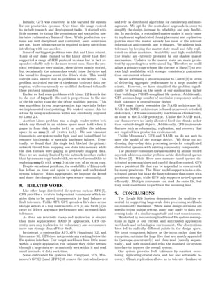 Initially, GFS was conceived as the backend ﬁle system        and rely on distributed algorithms for consistency and man-
for our production systems. Over time, the usage evolved         agement. We opt for the centralized approach in order to
to include research and development tasks. It started with       simplify the design, increase its reliability, and gain ﬂexibil-
little support for things like permissions and quotas but now    ity. In particular, a centralized master makes it much easier
includes rudimentary forms of these. While production sys-       to implement sophisticated chunk placement and replication
tems are well disciplined and controlled, users sometimes        policies since the master already has most of the relevant
are not. More infrastructure is required to keep users from      information and controls how it changes. We address fault
interfering with one another.                                    tolerance by keeping the master state small and fully repli-
   Some of our biggest problems were disk and Linux related.     cated on other machines. Scalability and high availability
Many of our disks claimed to the Linux driver that they          (for reads) are currently provided by our shadow master
supported a range of IDE protocol versions but in fact re-       mechanism. Updates to the master state are made persis-
sponded reliably only to the more recent ones. Since the pro-    tent by appending to a write-ahead log. Therefore we could
tocol versions are very similar, these drives mostly worked,     adapt a primary-copy scheme like the one in Harp [7] to pro-
but occasionally the mismatches would cause the drive and        vide high availability with stronger consistency guarantees
the kernel to disagree about the drive’s state. This would       than our current scheme.
corrupt data silently due to problems in the kernel. This           We are addressing a problem similar to Lustre [8] in terms
problem motivated our use of checksums to detect data cor-       of delivering aggregate performance to a large number of
ruption, while concurrently we modiﬁed the kernel to handle      clients. However, we have simpliﬁed the problem signiﬁ-
these protocol mismatches.                                       cantly by focusing on the needs of our applications rather
   Earlier we had some problems with Linux 2.2 kernels due       than building a POSIX-compliant ﬁle system. Additionally,
to the cost of fsync(). Its cost is proportional to the size     GFS assumes large number of unreliable components and so
of the ﬁle rather than the size of the modiﬁed portion. This     fault tolerance is central to our design.
was a problem for our large operation logs especially before        GFS most closely resembles the NASD architecture [4].
we implemented checkpointing. We worked around this for          While the NASD architecture is based on network-attached
a time by using synchronous writes and eventually migrated       disk drives, GFS uses commodity machines as chunkservers,
to Linux 2.4.                                                    as done in the NASD prototype. Unlike the NASD work,
   Another Linux problem was a single reader-writer lock         our chunkservers use lazily allocated ﬁxed-size chunks rather
which any thread in an address space must hold when it           than variable-length objects. Additionally, GFS implements
pages in from disk (reader lock) or modiﬁes the address          features such as rebalancing, replication, and recovery that
space in an mmap() call (writer lock). We saw transient          are required in a production environment.
timeouts in our system under light load and looked hard for         Unlike Minnesota’s GFS and NASD, we do not seek to
resource bottlenecks or sporadic hardware failures. Even-        alter the model of the storage device. We focus on ad-
tually, we found that this single lock blocked the primary       dressing day-to-day data processing needs for complicated
network thread from mapping new data into memory while           distributed systems with existing commodity components.
the disk threads were paging in previously mapped data.             The producer-consumer queues enabled by atomic record
Since we are mainly limited by the network interface rather      appends address a similar problem as the distributed queues
than by memory copy bandwidth, we worked around this by          in River [2]. While River uses memory-based queues dis-
replacing mmap() with pread() at the cost of an extra copy.      tributed across machines and careful data ﬂow control, GFS
   Despite occasional problems, the availability of Linux code   uses a persistent ﬁle that can be appended to concurrently
has helped us time and again to explore and understand           by many producers. The River model supports m-to-n dis-
system behavior. When appropriate, we improve the kernel         tributed queues but lacks the fault tolerance that comes with
and share the changes with the open source community.            persistent storage, while GFS only supports m-to-1 queues
                                                                 eﬃciently. Multiple consumers can read the same ﬁle, but
8.   RELATED WORK                                                they must coordinate to partition the incoming load.
  Like other large distributed ﬁle systems such as AFS [5],
GFS provides a location independent namespace which en-          9. CONCLUSIONS
ables data to be moved transparently for load balance or            The Google File System demonstrates the qualities es-
fault tolerance. Unlike AFS, GFS spreads a ﬁle’s data across     sential for supporting large-scale data processing workloads
storage servers in a way more akin to xFS [1] and Swift [3] in   on commodity hardware. While some design decisions are
order to deliver aggregate performance and increased fault       speciﬁc to our unique setting, many may apply to data pro-
tolerance.                                                       cessing tasks of a similar magnitude and cost consciousness.
  As disks are relatively cheap and replication is simpler          We started by reexamining traditional ﬁle system assump-
than more sophisticated RAID [9] approaches, GFS cur-            tions in light of our current and anticipated application
rently uses only replication for redundancy and so consumes      workloads and technological environment. Our observations
more raw storage than xFS or Swift.                              have led to radically diﬀerent points in the design space.
  In contrast to systems like AFS, xFS, Frangipani [12], and     We treat component failures as the norm rather than the
Intermezzo [6], GFS does not provide any caching below the       exception, optimize for huge ﬁles that are mostly appended
ﬁle system interface. Our target workloads have little reuse     to (perhaps concurrently) and then read (usually sequen-
within a single application run because they either stream       tially), and both extend and relax the standard ﬁle system
through a large data set or randomly seek within it and read     interface to improve the overall system.
small amounts of data each time.                                    Our system provides fault tolerance by constant moni-
  Some distributed ﬁle systems like Frangipani, xFS, Min-        toring, replicating crucial data, and fast and automatic re-
nesota’s GFS[11] and GPFS [10] remove the centralized server     covery. Chunk replication allows us to tolerate chunkserver
 