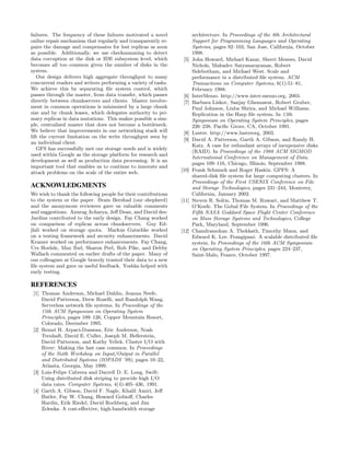 failures. The frequency of these failures motivated a novel            architecture. In Proceedings of the 8th Architectural
online repair mechanism that regularly and transparently re-           Support for Programming Languages and Operating
pairs the damage and compensates for lost replicas as soon             Systems, pages 92–103, San Jose, California, October
as possible. Additionally, we use checksumming to detect               1998.
data corruption at the disk or IDE subsystem level, which        [5]   John Howard, Michael Kazar, Sherri Menees, David
becomes all too common given the number of disks in the                Nichols, Mahadev Satyanarayanan, Robert
system.                                                                Sidebotham, and Michael West. Scale and
   Our design delivers high aggregate throughput to many               performance in a distributed ﬁle system. ACM
concurrent readers and writers performing a variety of tasks.          Transactions on Computer Systems, 6(1):51–81,
We achieve this by separating ﬁle system control, which                February 1988.
passes through the master, from data transfer, which passes      [6]   InterMezzo. http://www.inter-mezzo.org, 2003.
directly between chunkservers and clients. Master involve-       [7]   Barbara Liskov, Sanjay Ghemawat, Robert Gruber,
ment in common operations is minimized by a large chunk                Paul Johnson, Liuba Shrira, and Michael Williams.
size and by chunk leases, which delegates authority to pri-            Replication in the Harp ﬁle system. In 13th
mary replicas in data mutations. This makes possible a sim-            Symposium on Operating System Principles, pages
ple, centralized master that does not become a bottleneck.             226–238, Paciﬁc Grove, CA, October 1991.
We believe that improvements in our networking stack will        [8]   Lustre. http://www.lustreorg, 2003.
lift the current limitation on the write throughput seen by
                                                                 [9]   David A. Patterson, Garth A. Gibson, and Randy H.
an individual client.
                                                                       Katz. A case for redundant arrays of inexpensive disks
   GFS has successfully met our storage needs and is widely
                                                                       (RAID). In Proceedings of the 1988 ACM SIGMOD
used within Google as the storage platform for research and
                                                                       International Conference on Management of Data,
development as well as production data processing. It is an
                                                                       pages 109–116, Chicago, Illinois, September 1988.
important tool that enables us to continue to innovate and
attack problems on the scale of the entire web.                 [10]   Frank Schmuck and Roger Haskin. GPFS: A
                                                                       shared-disk ﬁle system for large computing clusters. In
                                                                       Proceedings of the First USENIX Conference on File
ACKNOWLEDGMENTS                                                        and Storage Technologies, pages 231–244, Monterey,
We wish to thank the following people for their contributions          California, January 2002.
to the system or the paper. Brain Bershad (our shepherd)        [11]   Steven R. Soltis, Thomas M. Ruwart, and Matthew T.
and the anonymous reviewers gave us valuable comments                  O’Keefe. The Gobal File System. In Proceedings of the
and suggestions. Anurag Acharya, Jeﬀ Dean, and David des-              Fifth NASA Goddard Space Flight Center Conference
Jardins contributed to the early design. Fay Chang worked              on Mass Storage Systems and Technologies, College
on comparison of replicas across chunkservers. Guy Ed-                 Park, Maryland, September 1996.
jlali worked on storage quota. Markus Gutschke worked           [12]   Chandramohan A. Thekkath, Timothy Mann, and
on a testing framework and security enhancements. David                Edward K. Lee. Frangipani: A scalable distributed ﬁle
Kramer worked on performance enhancements. Fay Chang,                  system. In Proceedings of the 16th ACM Symposium
Urs Hoelzle, Max Ibel, Sharon Perl, Rob Pike, and Debby                on Operating System Principles, pages 224–237,
Wallach commented on earlier drafts of the paper. Many of              Saint-Malo, France, October 1997.
our colleagues at Google bravely trusted their data to a new
ﬁle system and gave us useful feedback. Yoshka helped with
early testing.

REFERENCES
 [1] Thomas Anderson, Michael Dahlin, Jeanna Neefe,
     David Patterson, Drew Roselli, and Randolph Wang.
     Serverless network ﬁle systems. In Proceedings of the
     15th ACM Symposium on Operating System
     Principles, pages 109–126, Copper Mountain Resort,
     Colorado, December 1995.
 [2] Remzi H. Arpaci-Dusseau, Eric Anderson, Noah
     Treuhaft, David E. Culler, Joseph M. Hellerstein,
     David Patterson, and Kathy Yelick. Cluster I/O with
     River: Making the fast case common. In Proceedings
     of the Sixth Workshop on Input/Output in Parallel
     and Distributed Systems (IOPADS ’99), pages 10–22,
     Atlanta, Georgia, May 1999.
 [3] Luis-Felipe Cabrera and Darrell D. E. Long. Swift:
     Using distributed disk striping to provide high I/O
     data rates. Computer Systems, 4(4):405–436, 1991.
 [4] Garth A. Gibson, David F. Nagle, Khalil Amiri, Jeﬀ
     Butler, Fay W. Chang, Howard Gobioﬀ, Charles
     Hardin, Erik Riedel, David Rochberg, and Jim
     Zelenka. A cost-eﬀective, high-bandwidth storage
 