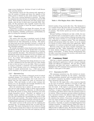 usage across chunkservers. Sections 4.3 and 4.4 will discuss                            Write           Record Append
these activities further.                                                 Serial        deﬁned          deﬁned
                                                                          success                       interspersed with
   One potential concern for this memory-only approach is
                                                                          Concurrent    consistent      inconsistent
that the number of chunks and hence the capacity of the                   successes     but undeﬁned
whole system is limited by how much memory the master                     Failure                  inconsistent
has. This is not a serious limitation in practice. The mas-
ter maintains less than 64 bytes of metadata for each 64 MB
chunk. Most chunks are full because most ﬁles contain many             Table 1: File Region State After Mutation
chunks, only the last of which may be partially ﬁlled. Sim-
ilarly, the ﬁle namespace data typically requires less then
64 bytes per ﬁle because it stores ﬁle names compactly us-        limited number of log records after that. The checkpoint is
ing preﬁx compression.                                            in a compact B-tree like form that can be directly mapped
   If necessary to support even larger ﬁle systems, the cost      into memory and used for namespace lookup without ex-
of adding extra memory to the master is a small price to pay      tra parsing. This further speeds up recovery and improves
for the simplicity, reliability, performance, and ﬂexibility we   availability.
gain by storing the metadata in memory.                              Because building a checkpoint can take a while, the mas-
                                                                  ter’s internal state is structured in such a way that a new
2.6.2 Chunk Locations                                             checkpoint can be created without delaying incoming muta-
   The master does not keep a persistent record of which          tions. The master switches to a new log ﬁle and creates the
chunkservers have a replica of a given chunk. It simply polls     new checkpoint in a separate thread. The new checkpoint
chunkservers for that information at startup. The master          includes all mutations before the switch. It can be created
can keep itself up-to-date thereafter because it controls all     in a minute or so for a cluster with a few million ﬁles. When
chunk placement and monitors chunkserver status with reg-         completed, it is written to disk both locally and remotely.
ular HeartBeat messages.                                             Recovery needs only the latest complete checkpoint and
   We initially attempted to keep chunk location information      subsequent log ﬁles. Older checkpoints and log ﬁles can
persistently at the master, but we decided that it was much       be freely deleted, though we keep a few around to guard
simpler to request the data from chunkservers at startup,         against catastrophes. A failure during checkpointing does
and periodically thereafter. This eliminated the problem of       not aﬀect correctness because the recovery code detects and
keeping the master and chunkservers in sync as chunkservers       skips incomplete checkpoints.
join and leave the cluster, change names, fail, restart, and
so on. In a cluster with hundreds of servers, these events
happen all too often.
                                                                  2.7 Consistency Model
   Another way to understand this design decision is to real-       GFS has a relaxed consistency model that supports our
ize that a chunkserver has the ﬁnal word over what chunks         highly distributed applications well but remains relatively
it does or does not have on its own disks. There is no point      simple and eﬃcient to implement. We now discuss GFS’s
in trying to maintain a consistent view of this information       guarantees and what they mean to applications. We also
on the master because errors on a chunkserver may cause           highlight how GFS maintains these guarantees but leave the
chunks to vanish spontaneously (e.g., a disk may go bad           details to other parts of the paper.
and be disabled) or an operator may rename a chunkserver.
                                                                  2.7.1 Guarantees by GFS
2.6.3 Operation Log                                                  File namespace mutations (e.g., ﬁle creation) are atomic.
   The operation log contains a historical record of critical     They are handled exclusively by the master: namespace
metadata changes. It is central to GFS. Not only is it the        locking guarantees atomicity and correctness (Section 4.1);
only persistent record of metadata, but it also serves as a       the master’s operation log deﬁnes a global total order of
logical time line that deﬁnes the order of concurrent op-         these operations (Section 2.6.3).
erations. Files and chunks, as well as their versions (see           The state of a ﬁle region after a data mutation depends
Section 4.5), are all uniquely and eternally identiﬁed by the     on the type of mutation, whether it succeeds or fails, and
logical times at which they were created.                         whether there are concurrent mutations. Table 1 summa-
   Since the operation log is critical, we must store it reli-    rizes the result. A ﬁle region is consistent if all clients will
ably and not make changes visible to clients until metadata       always see the same data, regardless of which replicas they
changes are made persistent. Otherwise, we eﬀectively lose        read from. A region is deﬁned after a ﬁle data mutation if it
the whole ﬁle system or recent client operations even if the      is consistent and clients will see what the mutation writes in
chunks themselves survive. Therefore, we replicate it on          its entirety. When a mutation succeeds without interference
multiple remote machines and respond to a client opera-           from concurrent writers, the aﬀected region is deﬁned (and
tion only after ﬂushing the corresponding log record to disk      by implication consistent): all clients will always see what
both locally and remotely. The master batches several log         the mutation has written. Concurrent successful mutations
records together before ﬂushing thereby reducing the impact       leave the region undeﬁned but consistent: all clients see the
of ﬂushing and replication on overall system throughput.          same data, but it may not reﬂect what any one mutation
   The master recovers its ﬁle system state by replaying the      has written. Typically, it consists of mingled fragments from
operation log. To minimize startup time, we must keep the         multiple mutations. A failed mutation makes the region in-
log small. The master checkpoints its state whenever the log      consistent (hence also undeﬁned): diﬀerent clients may see
grows beyond a certain size so that it can recover by loading     diﬀerent data at diﬀerent times. We describe below how our
the latest checkpoint from local disk and replaying only the      applications can distinguish deﬁned regions from undeﬁned
 