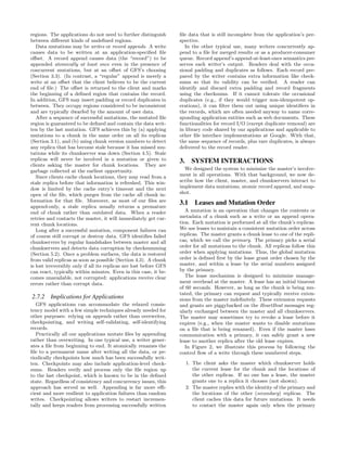 regions. The applications do not need to further distinguish        ﬁle data that is still incomplete from the application’s per-
between diﬀerent kinds of undeﬁned regions.                         spective.
   Data mutations may be writes or record appends. A write             In the other typical use, many writers concurrently ap-
causes data to be written at an application-speciﬁed ﬁle            pend to a ﬁle for merged results or as a producer-consumer
oﬀset. A record append causes data (the “record”) to be             queue. Record append’s append-at-least-once semantics pre-
appended atomically at least once even in the presence of           serves each writer’s output. Readers deal with the occa-
concurrent mutations, but at an oﬀset of GFS’s choosing             sional padding and duplicates as follows. Each record pre-
(Section 3.3). (In contrast, a “regular” append is merely a         pared by the writer contains extra information like check-
write at an oﬀset that the client believes to be the current        sums so that its validity can be veriﬁed. A reader can
end of ﬁle.) The oﬀset is returned to the client and marks          identify and discard extra padding and record fragments
the beginning of a deﬁned region that contains the record.          using the checksums. If it cannot tolerate the occasional
In addition, GFS may insert padding or record duplicates in         duplicates (e.g., if they would trigger non-idempotent op-
between. They occupy regions considered to be inconsistent          erations), it can ﬁlter them out using unique identiﬁers in
and are typically dwarfed by the amount of user data.               the records, which are often needed anyway to name corre-
   After a sequence of successful mutations, the mutated ﬁle        sponding application entities such as web documents. These
region is guaranteed to be deﬁned and contain the data writ-        functionalities for record I/O (except duplicate removal) are
ten by the last mutation. GFS achieves this by (a) applying         in library code shared by our applications and applicable to
mutations to a chunk in the same order on all its replicas          other ﬁle interface implementations at Google. With that,
(Section 3.1), and (b) using chunk version numbers to detect        the same sequence of records, plus rare duplicates, is always
any replica that has become stale because it has missed mu-         delivered to the record reader.
tations while its chunkserver was down (Section 4.5). Stale
replicas will never be involved in a mutation or given to           3. SYSTEM INTERACTIONS
clients asking the master for chunk locations. They are
garbage collected at the earliest opportunity.                        We designed the system to minimize the master’s involve-
   Since clients cache chunk locations, they may read from a        ment in all operations. With that background, we now de-
stale replica before that information is refreshed. This win-       scribe how the client, master, and chunkservers interact to
dow is limited by the cache entry’s timeout and the next            implement data mutations, atomic record append, and snap-
open of the ﬁle, which purges from the cache all chunk in-          shot.
formation for that ﬁle. Moreover, as most of our ﬁles are           3.1 Leases and Mutation Order
append-only, a stale replica usually returns a premature
end of chunk rather than outdated data. When a reader                  A mutation is an operation that changes the contents or
retries and contacts the master, it will immediately get cur-       metadata of a chunk such as a write or an append opera-
rent chunk locations.                                               tion. Each mutation is performed at all the chunk’s replicas.
   Long after a successful mutation, component failures can         We use leases to maintain a consistent mutation order across
of course still corrupt or destroy data. GFS identiﬁes failed       replicas. The master grants a chunk lease to one of the repli-
chunkservers by regular handshakes between master and all           cas, which we call the primary. The primary picks a serial
chunkservers and detects data corruption by checksumming            order for all mutations to the chunk. All replicas follow this
(Section 5.2). Once a problem surfaces, the data is restored        order when applying mutations. Thus, the global mutation
from valid replicas as soon as possible (Section 4.3). A chunk      order is deﬁned ﬁrst by the lease grant order chosen by the
is lost irreversibly only if all its replicas are lost before GFS   master, and within a lease by the serial numbers assigned
can react, typically within minutes. Even in this case, it be-      by the primary.
comes unavailable, not corrupted: applications receive clear           The lease mechanism is designed to minimize manage-
errors rather than corrupt data.                                    ment overhead at the master. A lease has an initial timeout
                                                                    of 60 seconds. However, as long as the chunk is being mu-
                                                                    tated, the primary can request and typically receive exten-
2.7.2 Implications for Applications                                 sions from the master indeﬁnitely. These extension requests
   GFS applications can accommodate the relaxed consis-             and grants are piggybacked on the HeartBeat messages reg-
tency model with a few simple techniques already needed for         ularly exchanged between the master and all chunkservers.
other purposes: relying on appends rather than overwrites,          The master may sometimes try to revoke a lease before it
checkpointing, and writing self-validating, self-identifying        expires (e.g., when the master wants to disable mutations
records.                                                            on a ﬁle that is being renamed). Even if the master loses
   Practically all our applications mutate ﬁles by appending        communication with a primary, it can safely grant a new
rather than overwriting. In one typical use, a writer gener-        lease to another replica after the old lease expires.
ates a ﬁle from beginning to end. It atomically renames the            In Figure 2, we illustrate this process by following the
ﬁle to a permanent name after writing all the data, or pe-          control ﬂow of a write through these numbered steps.
riodically checkpoints how much has been successfully writ-
ten. Checkpoints may also include application-level check-            1. The client asks the master which chunkserver holds
sums. Readers verify and process only the ﬁle region up                  the current lease for the chunk and the locations of
to the last checkpoint, which is known to be in the deﬁned               the other replicas. If no one has a lease, the master
state. Regardless of consistency and concurrency issues, this            grants one to a replica it chooses (not shown).
approach has served us well. Appending is far more eﬃ-                2. The master replies with the identity of the primary and
cient and more resilient to application failures than random             the locations of the other (secondary) replicas. The
writes. Checkpointing allows writers to restart incremen-                client caches this data for future mutations. It needs
tally and keeps readers from processing successfully written             to contact the master again only when the primary
 