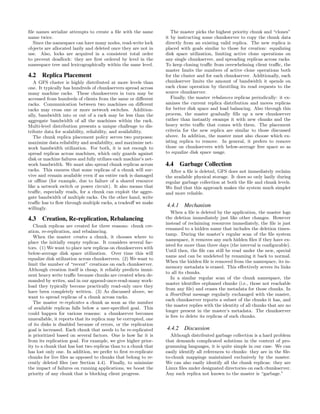 ﬁle names serialize attempts to create a ﬁle with the same           The master picks the highest priority chunk and “clones”
name twice.                                                       it by instructing some chunkserver to copy the chunk data
  Since the namespace can have many nodes, read-write lock        directly from an existing valid replica. The new replica is
objects are allocated lazily and deleted once they are not in     placed with goals similar to those for creation: equalizing
use. Also, locks are acquired in a consistent total order         disk space utilization, limiting active clone operations on
to prevent deadlock: they are ﬁrst ordered by level in the        any single chunkserver, and spreading replicas across racks.
namespace tree and lexicographically within the same level.       To keep cloning traﬃc from overwhelming client traﬃc, the
                                                                  master limits the numbers of active clone operations both
4.2 Replica Placement                                             for the cluster and for each chunkserver. Additionally, each
   A GFS cluster is highly distributed at more levels than        chunkserver limits the amount of bandwidth it spends on
one. It typically has hundreds of chunkservers spread across      each clone operation by throttling its read requests to the
many machine racks. These chunkservers in turn may be             source chunkserver.
accessed from hundreds of clients from the same or diﬀerent          Finally, the master rebalances replicas periodically: it ex-
racks. Communication between two machines on diﬀerent             amines the current replica distribution and moves replicas
racks may cross one or more network switches. Addition-           for better disk space and load balancing. Also through this
ally, bandwidth into or out of a rack may be less than the        process, the master gradually ﬁlls up a new chunkserver
aggregate bandwidth of all the machines within the rack.          rather than instantly swamps it with new chunks and the
Multi-level distribution presents a unique challenge to dis-      heavy write traﬃc that comes with them. The placement
tribute data for scalability, reliability, and availability.      criteria for the new replica are similar to those discussed
   The chunk replica placement policy serves two purposes:        above. In addition, the master must also choose which ex-
maximize data reliability and availability, and maximize net-     isting replica to remove. In general, it prefers to remove
work bandwidth utilization. For both, it is not enough to         those on chunkservers with below-average free space so as
spread replicas across machines, which only guards against        to equalize disk space usage.
disk or machine failures and fully utilizes each machine’s net-
work bandwidth. We must also spread chunk replicas across         4.4 Garbage Collection
racks. This ensures that some replicas of a chunk will sur-         After a ﬁle is deleted, GFS does not immediately reclaim
vive and remain available even if an entire rack is damaged       the available physical storage. It does so only lazily during
or oﬄine (for example, due to failure of a shared resource        regular garbage collection at both the ﬁle and chunk levels.
like a network switch or power circuit). It also means that       We ﬁnd that this approach makes the system much simpler
traﬃc, especially reads, for a chunk can exploit the aggre-       and more reliable.
gate bandwidth of multiple racks. On the other hand, write
traﬃc has to ﬂow through multiple racks, a tradeoﬀ we make
willingly.
                                                                  4.4.1 Mechanism
                                                                     When a ﬁle is deleted by the application, the master logs
4.3 Creation, Re-replication, Rebalancing                         the deletion immediately just like other changes. However
                                                                  instead of reclaiming resources immediately, the ﬁle is just
   Chunk replicas are created for three reasons: chunk cre-
                                                                  renamed to a hidden name that includes the deletion times-
ation, re-replication, and rebalancing.
                                                                  tamp. During the master’s regular scan of the ﬁle system
   When the master creates a chunk, it chooses where to
                                                                  namespace, it removes any such hidden ﬁles if they have ex-
place the initially empty replicas. It considers several fac-
                                                                  isted for more than three days (the interval is conﬁgurable).
tors. (1) We want to place new replicas on chunkservers with
                                                                  Until then, the ﬁle can still be read under the new, special
below-average disk space utilization. Over time this will
                                                                  name and can be undeleted by renaming it back to normal.
equalize disk utilization across chunkservers. (2) We want to
                                                                  When the hidden ﬁle is removed from the namespace, its in-
limit the number of “recent” creations on each chunkserver.
                                                                  memory metadata is erased. This eﬀectively severs its links
Although creation itself is cheap, it reliably predicts immi-
                                                                  to all its chunks.
nent heavy write traﬃc because chunks are created when de-
                                                                     In a similar regular scan of the chunk namespace, the
manded by writes, and in our append-once-read-many work-
                                                                  master identiﬁes orphaned chunks (i.e., those not reachable
load they typically become practically read-only once they
                                                                  from any ﬁle) and erases the metadata for those chunks. In
have been completely written. (3) As discussed above, we
                                                                  a HeartBeat message regularly exchanged with the master,
want to spread replicas of a chunk across racks.
                                                                  each chunkserver reports a subset of the chunks it has, and
   The master re-replicates a chunk as soon as the number
                                                                  the master replies with the identity of all chunks that are no
of available replicas falls below a user-speciﬁed goal. This
                                                                  longer present in the master’s metadata. The chunkserver
could happen for various reasons: a chunkserver becomes
                                                                  is free to delete its replicas of such chunks.
unavailable, it reports that its replica may be corrupted, one
of its disks is disabled because of errors, or the replication
goal is increased. Each chunk that needs to be re-replicated      4.4.2 Discussion
is prioritized based on several factors. One is how far it is       Although distributed garbage collection is a hard problem
from its replication goal. For example, we give higher prior-     that demands complicated solutions in the context of pro-
ity to a chunk that has lost two replicas than to a chunk that    gramming languages, it is quite simple in our case. We can
has lost only one. In addition, we prefer to ﬁrst re-replicate    easily identify all references to chunks: they are in the ﬁle-
chunks for live ﬁles as opposed to chunks that belong to re-      to-chunk mappings maintained exclusively by the master.
cently deleted ﬁles (see Section 4.4). Finally, to minimize       We can also easily identify all the chunk replicas: they are
the impact of failures on running applications, we boost the      Linux ﬁles under designated directories on each chunkserver.
priority of any chunk that is blocking client progress.           Any such replica not known to the master is “garbage.”
 