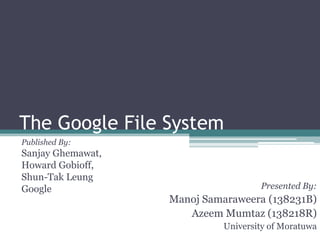 The Google File System
Published By:
Sanjay Ghemawat,
Howard Gobioff,
Shun-Tak Leung
Google                              Presented By:
                   Manoj Samaraweera (138231B)
                      Azeem Mumtaz (138218R)
                            University of Moratuwa
 