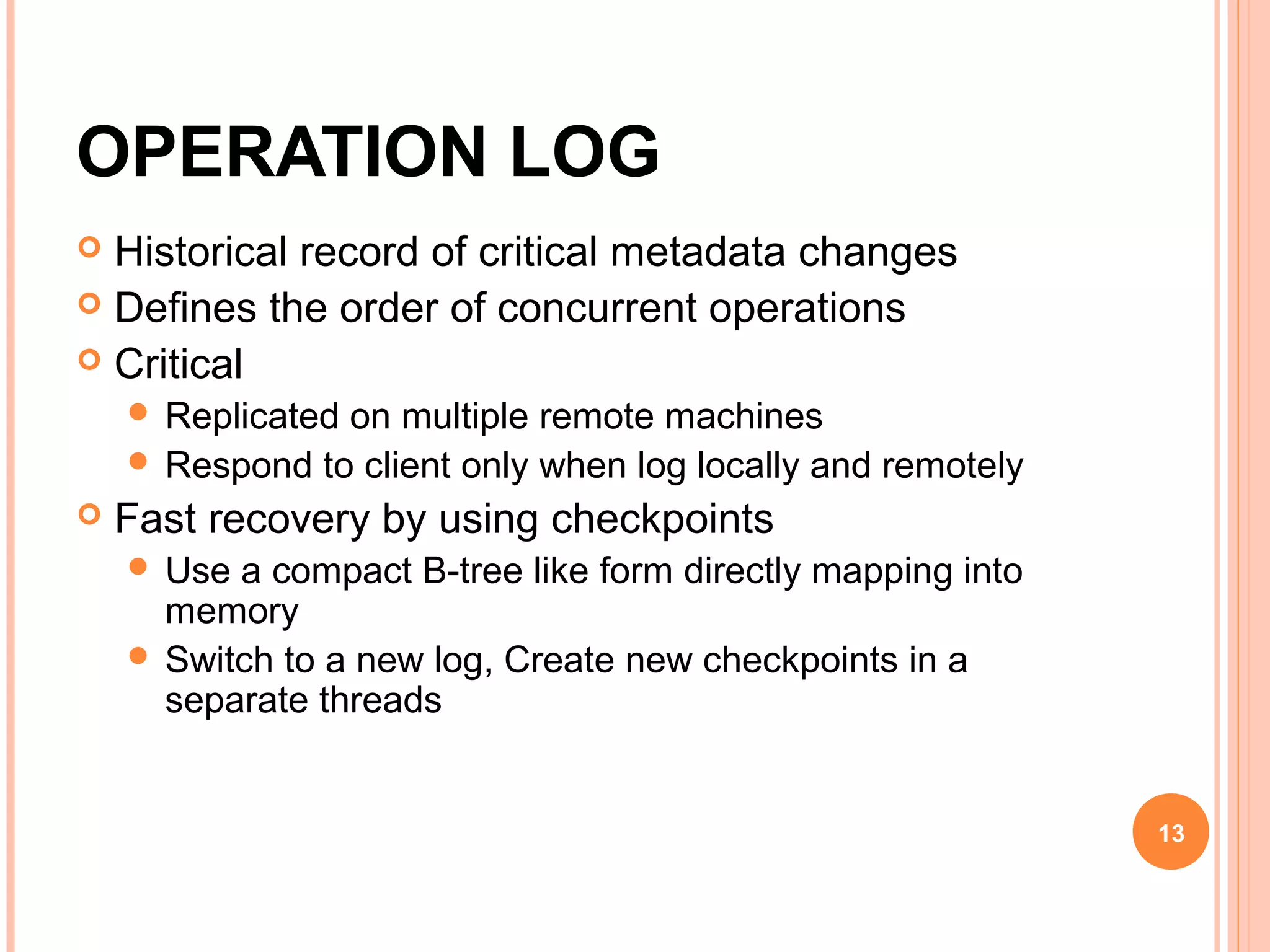 OPERATION LOG
 Historical record of critical metadata changes
 Defines the order of concurrent operations
 Critical
 Replicated on multiple remote machines
 Respond to client only when log locally and remotely
 Fast recovery by using checkpoints
 Use a compact B-tree like form directly mapping into
memory
 Switch to a new log, Create new checkpoints in a
separate threads
13
 