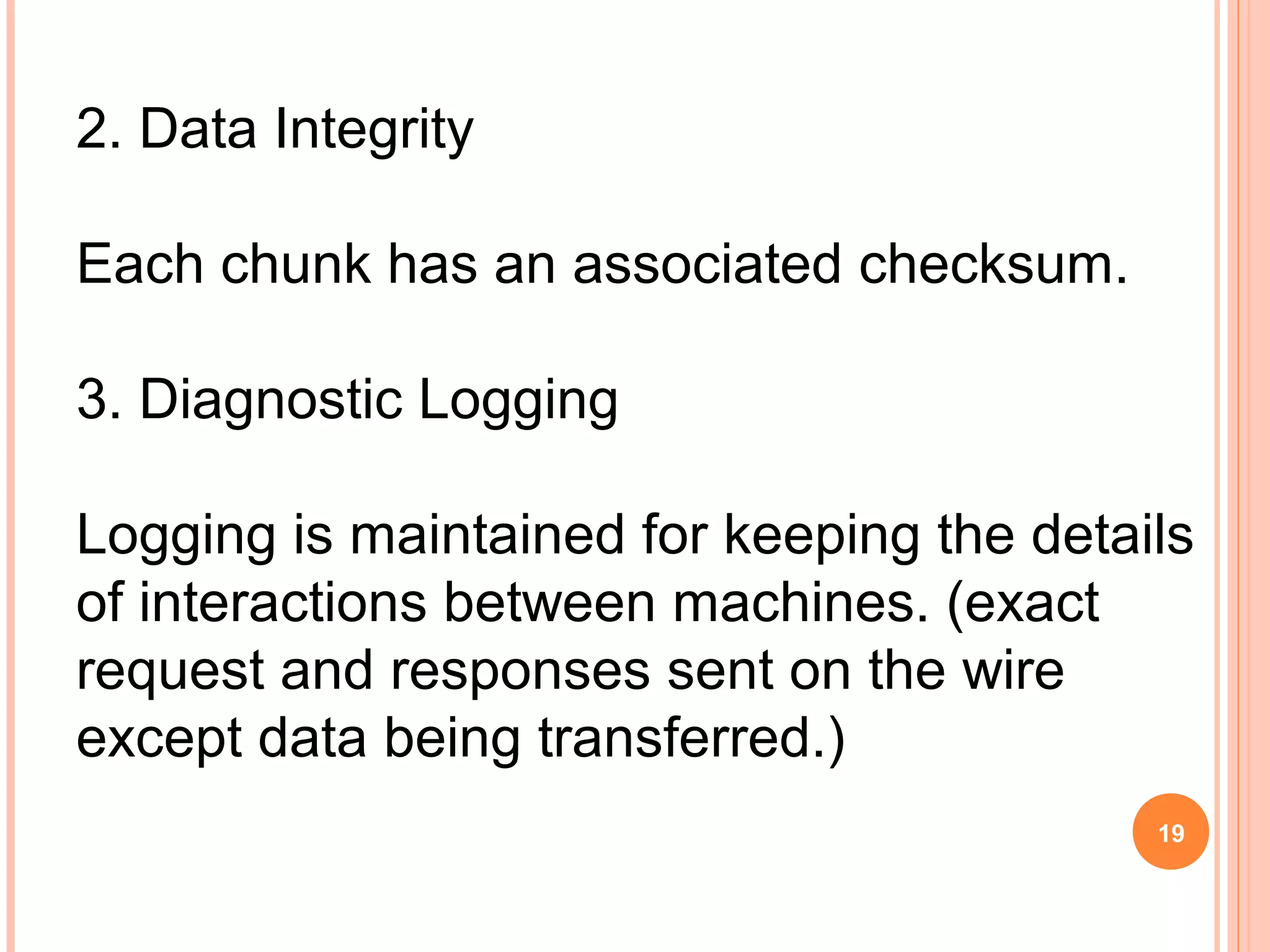 2. Data Integrity
Each chunk has an associated checksum.
3. Diagnostic Logging
Logging is maintained for keeping the details
of interactions between machines. (exact
request and responses sent on the wire
except data being transferred.)
19
 