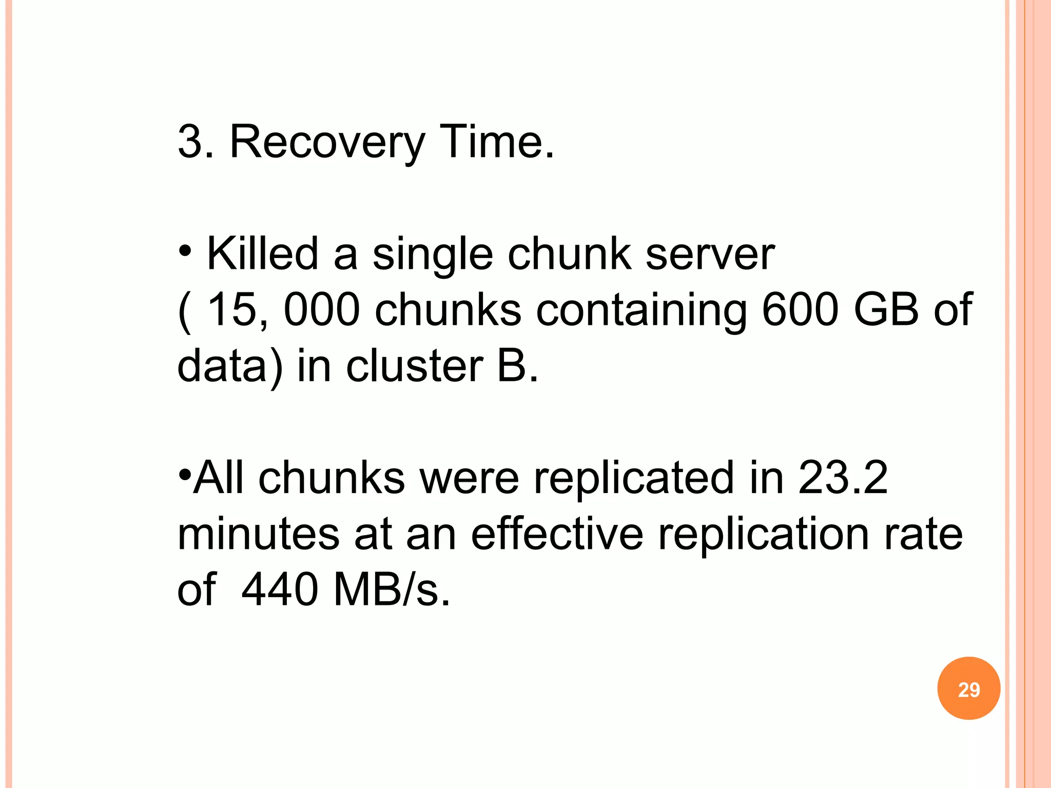 3. Recovery Time.
• Killed a single chunk server
( 15, 000 chunks containing 600 GB of
data) in cluster B.
•All chunks were replicated in 23.2
minutes at an effective replication rate
of 440 MB/s.
29
 