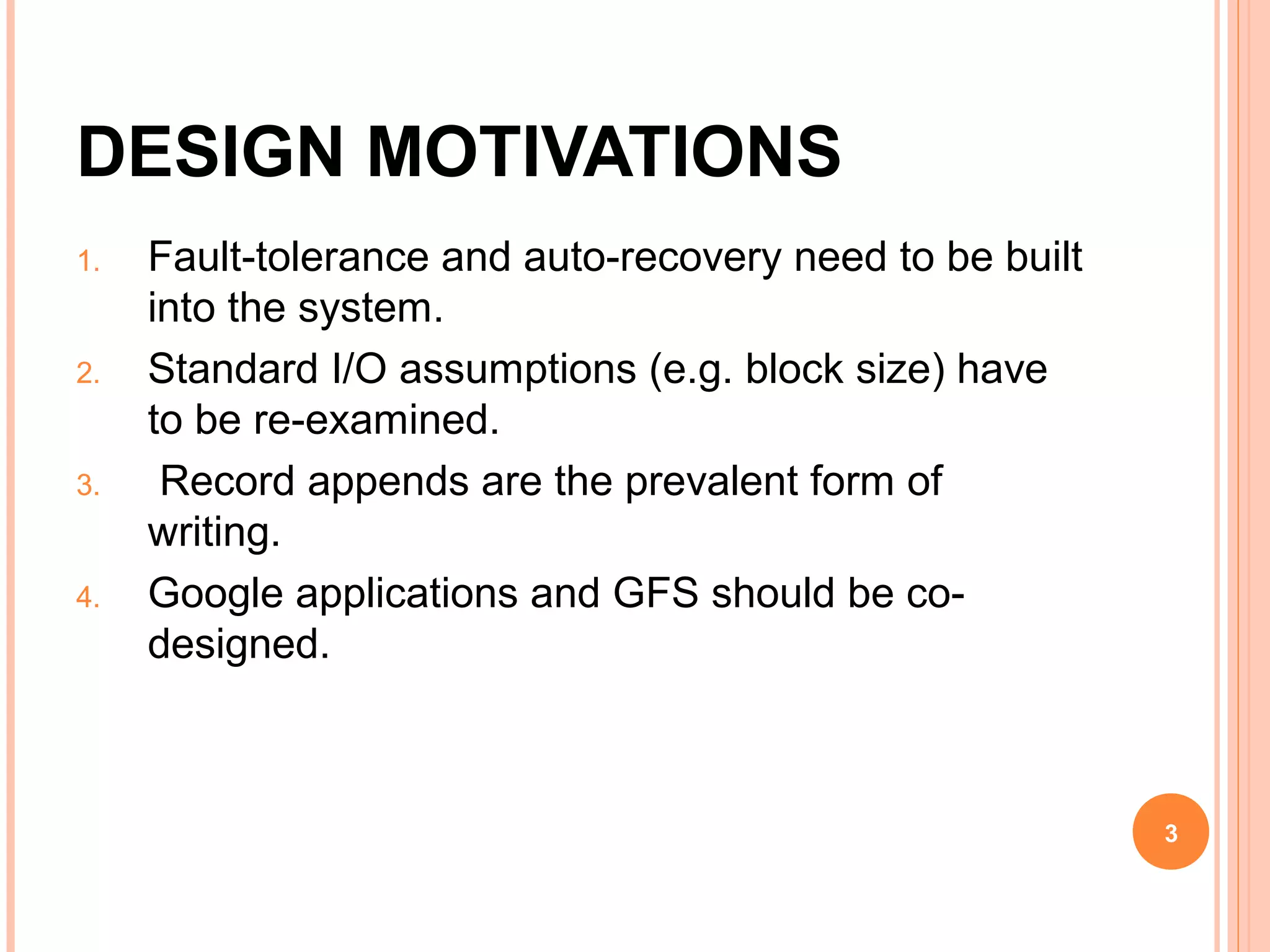 DESIGN MOTIVATIONS
1. Fault-tolerance and auto-recovery need to be built
into the system.
2. Standard I/O assumptions (e.g. block size) have
to be re-examined.
3. Record appends are the prevalent form of
writing.
4. Google applications and GFS should be co-
designed.
3
 