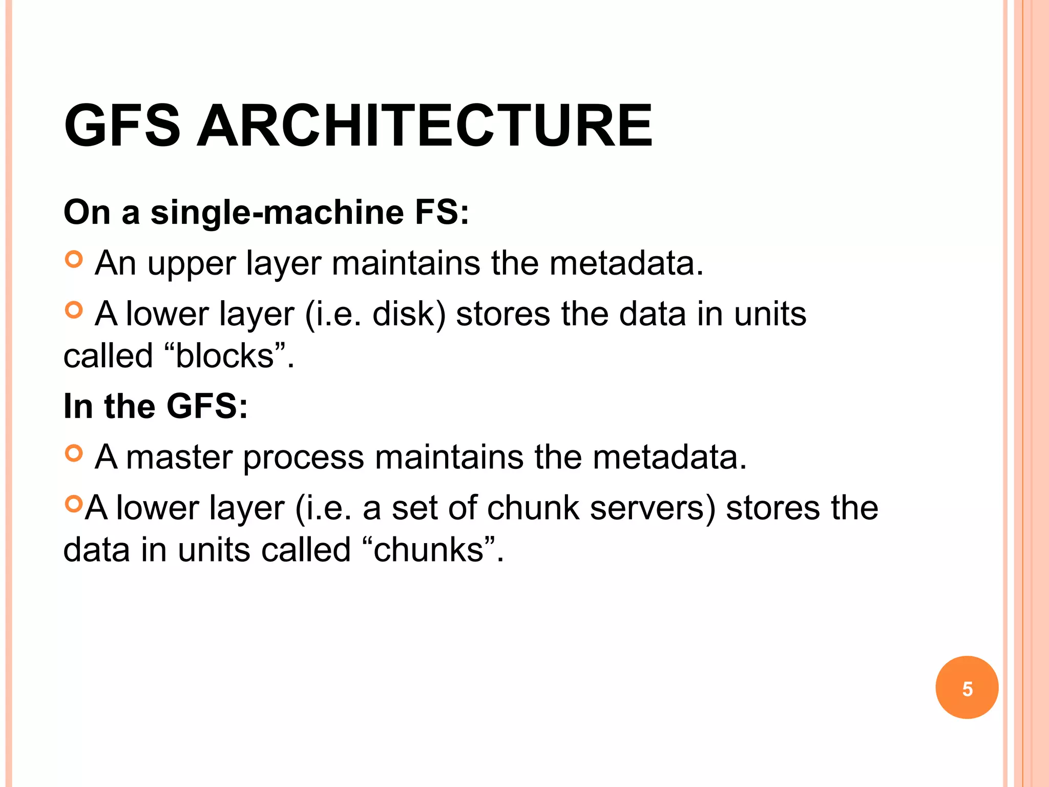 GFS ARCHITECTURE
On a single-machine FS:
 An upper layer maintains the metadata.
 A lower layer (i.e. disk) stores the data in units
called “blocks”.
In the GFS:
 A master process maintains the metadata.
A lower layer (i.e. a set of chunk servers) stores the
data in units called “chunks”.
5
 