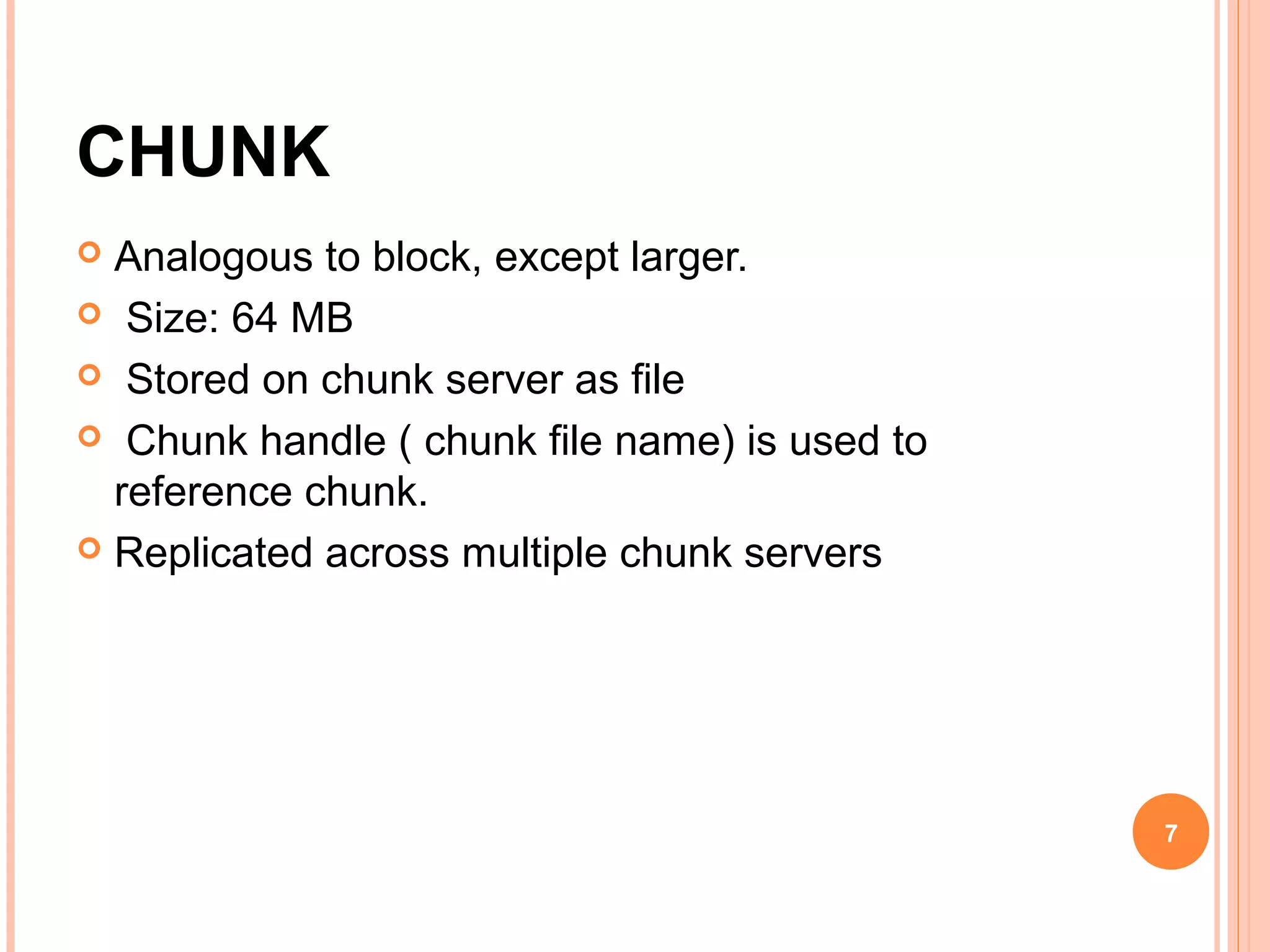 CHUNK
 Analogous to block, except larger.
 Size: 64 MB
 Stored on chunk server as file
 Chunk handle ( chunk file name) is used to
reference chunk.
 Replicated across multiple chunk servers
7
 