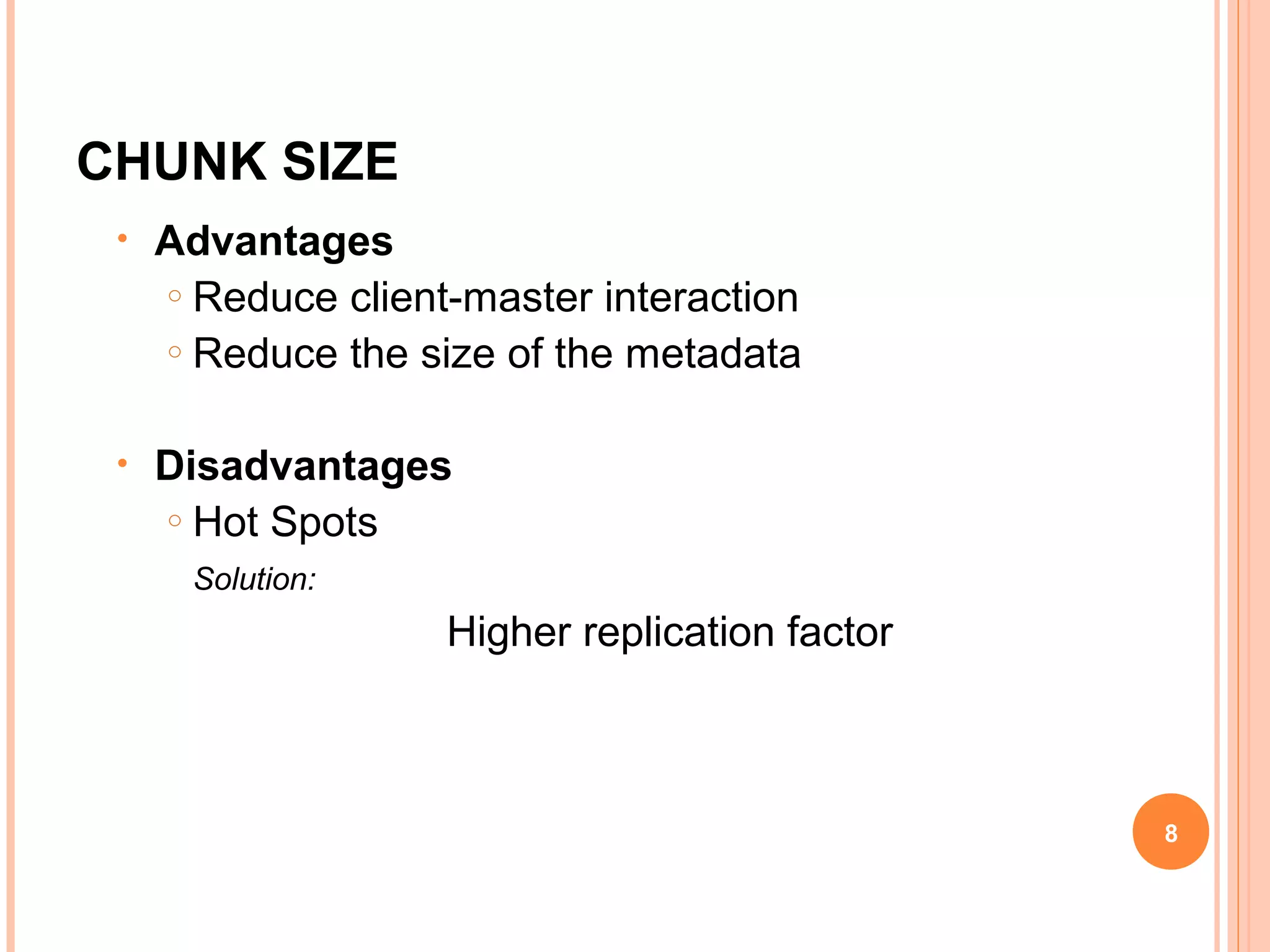 CHUNK SIZE
• Advantages
o Reduce client-master interaction
o Reduce the size of the metadata
• Disadvantages
o Hot Spots
Solution:
Higher replication factor
8
 