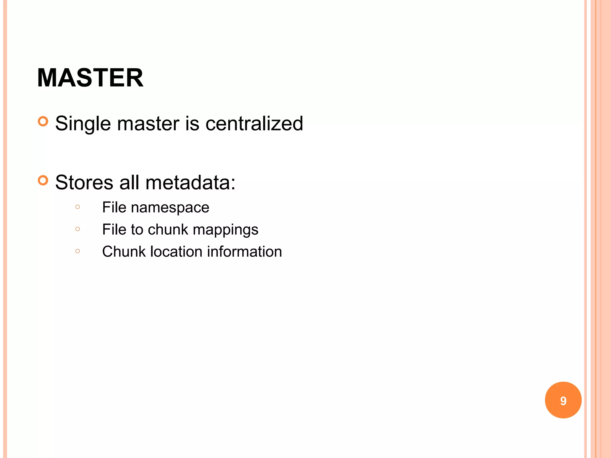 MASTER
 Single master is centralized
 Stores all metadata:
o File namespace
o File to chunk mappings
o Chunk location information
9
 