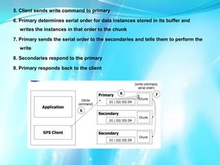 5. Client sends write command to primary

6. Primary determines serial order for data instances stored in its buffer and
writes the instances in that order to the chunk
7. Primary sends the serial order to the secondaries and tells them to perform the
write

8. Secondaries respond to the primary
9. Primary responds back to the client

 