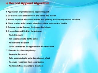 Record Append Algorithm
1. Application originates record append request.
2. GFS client translates requests and sends it to master.
3. Master responds with chunk handle and (primary + secondary) replica locations.
4. Client pushes write data to all replicas of the last chunk of the file.
5. Primary checks if record fits in specified chunk.
6. If record doesn’t fit, then the primary:
Pads the chunk
Tell secondaries to do the same

And informs the client
Client then retries the append with the next chunk
7. If record fits, then the primary:
Appends the record
Tells secondaries to write data at exact offset
Receives responses from secondaries
And sends final response to the client

 