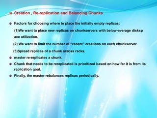 Creation , Re-replication and Balancing Chunks
Factors for choosing where to place the initially empty replicas:
(1)We want to place new replicas on chunkservers with below-average disksp
ace utilization.
(2) We want to limit the number of “recent” creations on each chunkserver.
(3)Spread replicas of a chunk across racks.
master re-replicates a chunk.
Chunk that needs to be rereplicated is prioritized based on how far it is from its
replication goal.
Finally, the master rebalances replicas periodically.

 