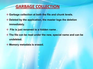 GARBAGE COLLECTION
 Garbage collection at both the file and chunk levels.
 Deleted by the application, the master logs the deletion

immediately.
 File is just renamed to a hidden name .
 The file can be read under the new, special name and can be

undeleted.
 Memory metadata is erased.

 