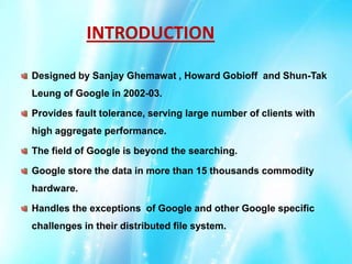 INTRODUCTION
Designed by Sanjay Ghemawat , Howard Gobioff and Shun-Tak

Leung of Google in 2002-03.
Provides fault tolerance, serving large number of clients with
high aggregate performance.
The field of Google is beyond the searching.
Google store the data in more than 15 thousands commodity
hardware.
Handles the exceptions of Google and other Google specific
challenges in their distributed file system.

 