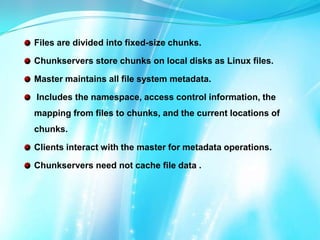 Files are divided into fixed-size chunks.
Chunkservers store chunks on local disks as Linux files.
Master maintains all file system metadata.
Includes the namespace, access control information, the
mapping from files to chunks, and the current locations of
chunks.
Clients interact with the master for metadata operations.
Chunkservers need not cache file data .

 