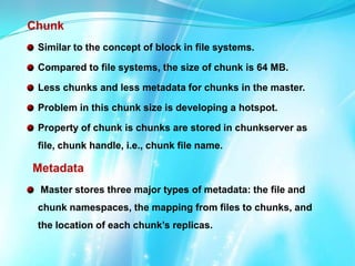 Chunk
Similar to the concept of block in file systems.
Compared to file systems, the size of chunk is 64 MB.
Less chunks and less metadata for chunks in the master.
Problem in this chunk size is developing a hotspot.
Property of chunk is chunks are stored in chunkserver as
file, chunk handle, i.e., chunk file name.

Metadata
Master stores three major types of metadata: the file and
chunk namespaces, the mapping from files to chunks, and
the location of each chunk’s replicas.

 