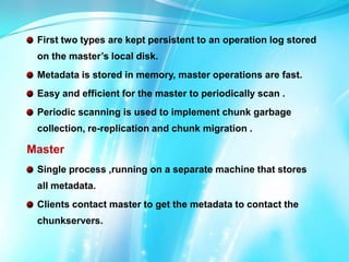 First two types are kept persistent to an operation log stored
on the master’s local disk.
Metadata is stored in memory, master operations are fast.

Easy and efficient for the master to periodically scan .
Periodic scanning is used to implement chunk garbage
collection, re-replication and chunk migration .

Master
Single process ,running on a separate machine that stores
all metadata.
Clients contact master to get the metadata to contact the
chunkservers.

 