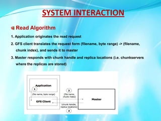 SYSTEM INTERACTION
Read Algorithm
1. Application originates the read request

2. GFS client translates the request form (filename, byte range) -> (filename,
chunk index), and sends it to master
3. Master responds with chunk handle and replica locations (i.e. chunkservers
where the replicas are stored)

 