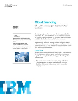 IBM Global Financing                                                                                                              Cloud Computing
Solution Brief




                                                                   Cloud financing
                                                                   IBM Global Financing spurs the value of Cloud
                                                                   Computing


                                                                   Cloud computing is enabling a more cost effective, agile and f lexible
                     Highlights                                    consumption of IT and is transforming the way companies do business.
                                                                   To realize these benefits companies are investing in data centers that are
            ●● ● ●
                     Minimize up-front payments and better         enabled for cloud and transforming their business processes.
                     align project cost outlays with anticipated
                     benefits
                                                                   In a world where budgets are tight and constantly scrutinized, dealing
                     Financing can accelerate a cloud
                                                                   with these up-front investments is a challenge, and accelerating the time
            ●● ● ●


                     project’s cash flow break even point
                                                                   to value is critical. IBM Global Financing can help your company achieve
            ●● ● ●
                     Preserve cash and existing lines of credit    these benefits of cloud computing:
                     for other strategic business needs

                                                                   Lower cost
                                                                   Adopting cloud can help your company reduce your IT costs—financing
                                                                   the IT infrastructure needed to operate in a cloud environment, can
                                                                   help take these savings further. Our offerings provide credit-qualified
                                                                   companies with:

                                                                   ●● ●
                                                                          Zero percent interest rate for select servers, storage and software
                                                                   ●● ●
                                                                          Fair Market Value (FMV) leasing that helps further lower your
                                                                          Total Cost of Ownership with savings up to 16% compared to
                                                                          outright purchase1
 