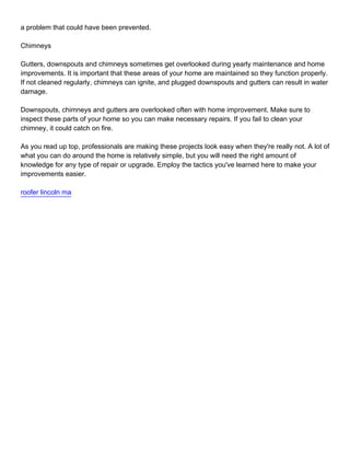 a problem that could have been prevented.

Chimneys

Gutters, downspouts and chimneys sometimes get overlooked during yearly maintenance and home
improvements. It is important that these areas of your home are maintained so they function properly.
If not cleaned regularly, chimneys can ignite, and plugged downspouts and gutters can result in water
damage.

Downspouts, chimneys and gutters are overlooked often with home improvement. Make sure to
inspect these parts of your home so you can make necessary repairs. If you fail to clean your
chimney, it could catch on fire.

As you read up top, professionals are making these projects look easy when they're really not. A lot of
what you can do around the home is relatively simple, but you will need the right amount of
knowledge for any type of repair or upgrade. Employ the tactics you've learned here to make your
improvements easier.

roofer lincoln ma
 