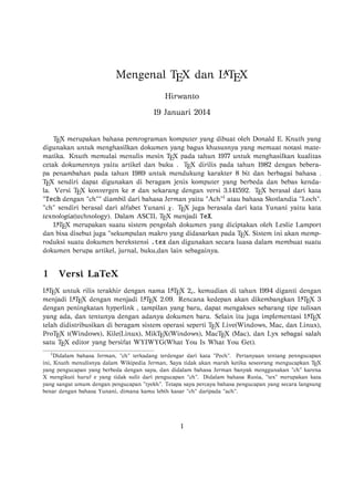 
Mengenal TEX dan L TEX
Hirwanto
19 Januari 2014

TEX merupakan bahasa pemrograman komputer yang dibuat oleh Donald E. Knuth yang
digunakan untuk menghasilkan dokumen yang bagus khususnya yang memuat notasi matematika. Knuth memulai menulis mesin TEX pada tahun 1977 untuk menghasilkan kualitas
cetak dokumennya yaitu artikel dan buku . TEX dirilis pada tahun 1982 dengan beberapa penambahan pada tahun 1989 untuk mendukung karakter 8 bit dan berbagai bahasa .
TEX sendiri dapat digunakan di beragam jenis komputer yang berbeda dan bebas kendala. Versi TEX konvergen ke π dan sekarang dengan versi 3.141592. TEX berasal dari kata
"Tech dengan "ch"" diambil dari bahasa Jerman yaitu "Ach"1 atau bahasa Skotlandia "Loch".
"ch" sendiri berasal dari alfabet Yunani χ. TEX juga berasala dari kata Yunani yaitu kata
texnologia(technology). Dalam ASCII, TEX menjadi TeX.

L TEX merupakan suatu sistem pengolah dokumen yang diciptakan oleh Leslie Lamport
dan bisa disebut juga "sekumpulan makro yang didasarkan pada TEX. Sistem ini akan memproduksi suatu dokumen berekstensi .tex dan digunakan secara luasa dalam membuat suatu
dokumen berupa artikel, jurnal, buku,dan lain sebagainya.

1

Versi LaTeX



L TEX untuk rilis terakhir dengan nama L TEX 2ε , kemudian di tahun 1994 diganti dengan
T X dengan menjadi L T X 2.09. Rencana kedepan akan dikembangkan L T X 3


menjadi L E
E
E
dengan peningkatan hyperlink , tampilan yang baru, dapat mengakses sebarang tipe tulisan

yang ada, dan tentunya dengan adanya dokumen baru. Selain itu juga implementasi L TEX
telah didistribusikan di beragam sistem operasi seperti TEX Live(Windows, Mac, dan Linux),
ProTEX t(Windows), Kile(Linux), MikTEX(Windows), MacTEX (Mac), dan Lyx sebagai salah
satu TEX editor yang bersifat WYIWYG(What You Is What You Get).
1

Didalam bahasa Jerman, "ch" terkadang terdengar dari kata "Pech". Pertanyaan tentang penngucapan
ini, Knuth menulisnya dalam Wikipedia Jerman, Saya tidak akan marah ketika seseorang mengucapkan TEX
yang pengucapan yang berbeda dengan saya, dan didalam bahasa Jerman banyak menggunakan "ch" karena
X mengikuti huruf e yang tidak sulit dari pengucapan "ch". Didalam bahasa Rusia, "tex" merupakan kata
yang sangat umum dengan pengucapan "tyekh". Tetapa saya percaya bahasa pengucapan yang secara langsung
benar dengan bahasa Yunani, dimana kamu lebih kasar "ch" daripada "ach".

1

 